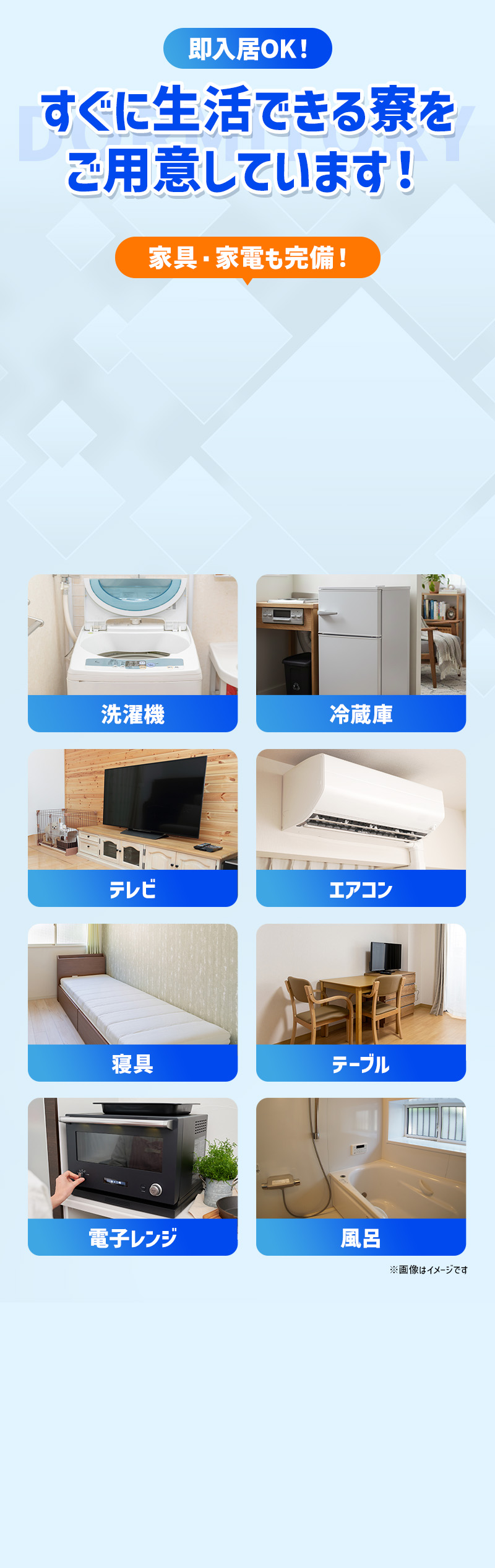 即入居OK！ぐに生活できる寮をご用意しています！家具・家電も豊富。洗濯機・冷蔵庫・テレビ・エアコン・寝具・テーブル・電子レンジ・風呂